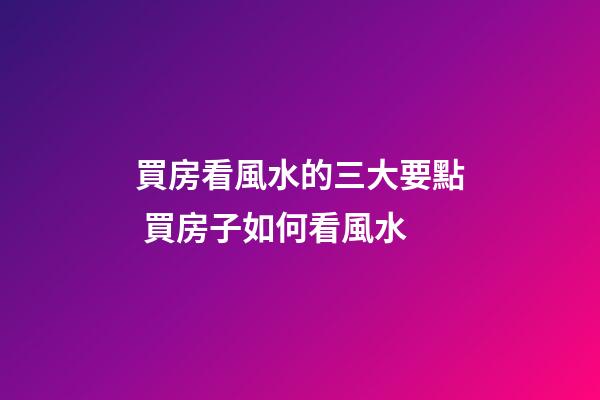 買房看風水的三大要點 買房子如何看風水